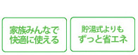 「家族みんなで快適に使える」「貯湯式よりもずっと省エネ」