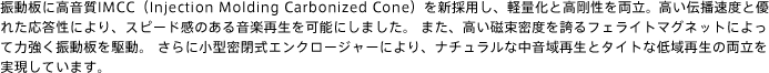 振動板に高音質IMCC（Injection Molding Carbonized Cone）を新採用し、軽量化と高剛性を両立。高い伝播速度と優れた応答性により、スピード感のある音楽再生を可能にしました。 また、高い磁束密度を誇るフェライトマグネットによって力強く振動板を駆動。 さらに小型密閉式エンクロージャーにより、ナチュラルな中音域再生とタイトな低域再生の両立を実現しています。