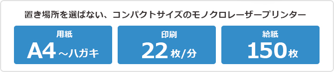 置き場所を選らばない、コンパクトサイズのモノクロレーザープリンター （用紙）A4〜ハガキ （印刷）22枚/分 （給紙）150枚