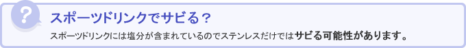 スポーツドリンクでサビる？スポーツドリンクには塩分が含まれているのでステンレスだけではサビる可能性があります。
