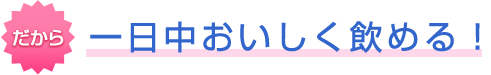 だから一日中おいしく飲める！