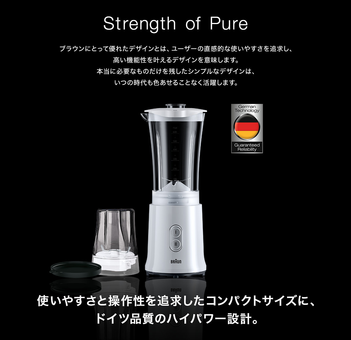 Designed to make a difference ブラウンにとって優れたデザインとは、ユーザーの直感的な使いやすさを追求し、高い機能性を叶えるデザインを意味します。本当に必要なものだけを残したシンプルなデザインは、いつの時代も色あせることなく活躍します。 使いやすさと操作性を追求したコンパクトサイズに、ドイツ品質のハイパワー設計。