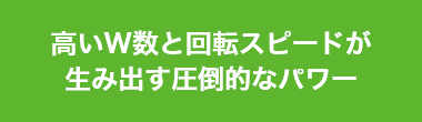 高いW数と回転スピードが生み出す圧倒的なパワー