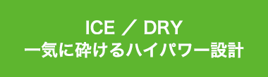 ICE ／ DRY一気に砕けるハイパワー設計