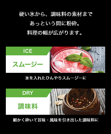 硬い氷から、調味料の素材まであっという間に粉砕。料理の幅が広がります。ICE スムージー氷を入れたひんやりスムージーにDRY 調味料 細かく砕いて旨味・風味を引き出した調味料に