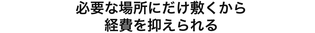 必要な場所にだけ敷くから経費を抑えられる