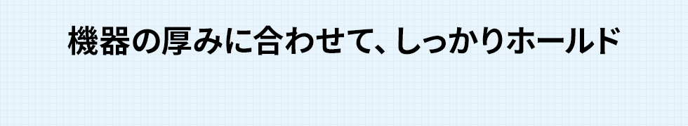 機器の厚みに合わせて、しっかりホールド