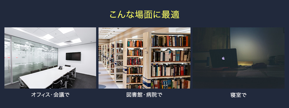 こんな場面に最適 オフィス・会議で 図書館・病院で 寝室で