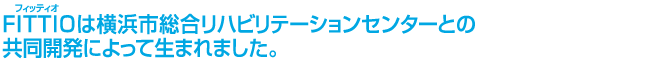 FITTIOは横浜市総合リハビリテーションセンターとの共同開発によって生まれました。