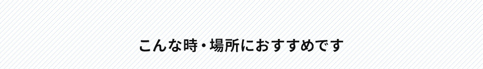 こんな時・場所におすすめです