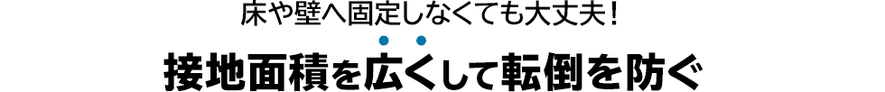 床や壁へ固定しなくても大丈夫　接地面積を広くして転倒を防ぐ