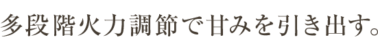 多段階火力調節で甘みを引き出す。