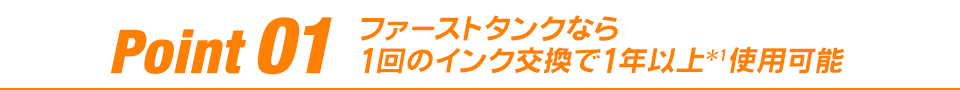 Point 01 ファーストタンクなら1回のインク交換で1年以上*1使用可能