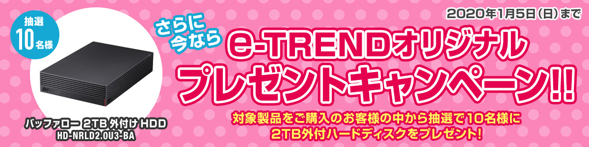 さらに今ならe-TRENDオリジナルプレゼントキャンペーン!!対象製品をご購入のお客様の中から抽選で10名様に2TB外付けハードディスクをプレゼント！2020年1月5日（日）まで