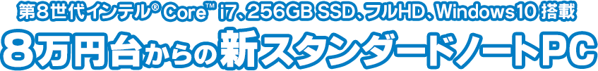 生産性を高めるハイパフォーマンスモデル　第8世代インテル® Core™ i7、256GB SSD、フルHD、Windows10搭載　8万円台からの新スタンダードノートPC
