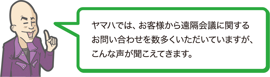 ヤマハでは、お客様から遠隔会議に関するお問い合わせを数多くいただいていますが、こんな声が聞こえてきます。